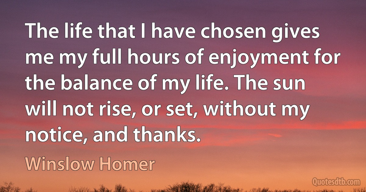 The life that I have chosen gives me my full hours of enjoyment for the balance of my life. The sun will not rise, or set, without my notice, and thanks. (Winslow Homer)