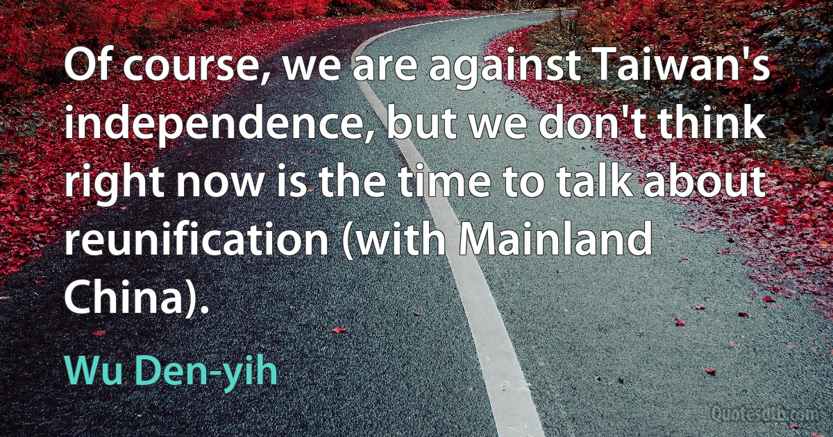 Of course, we are against Taiwan's independence, but we don't think right now is the time to talk about reunification (with Mainland China). (Wu Den-yih)