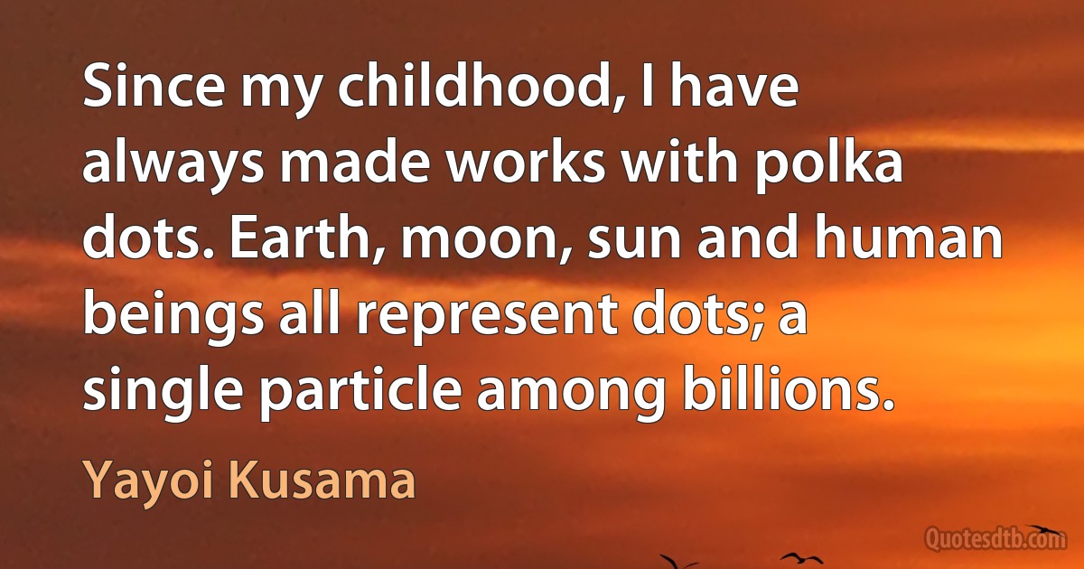 Since my childhood, I have always made works with polka dots. Earth, moon, sun and human beings all represent dots; a single particle among billions. (Yayoi Kusama)