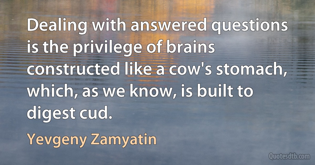 Dealing with answered questions is the privilege of brains constructed like a cow's stomach, which, as we know, is built to digest cud. (Yevgeny Zamyatin)