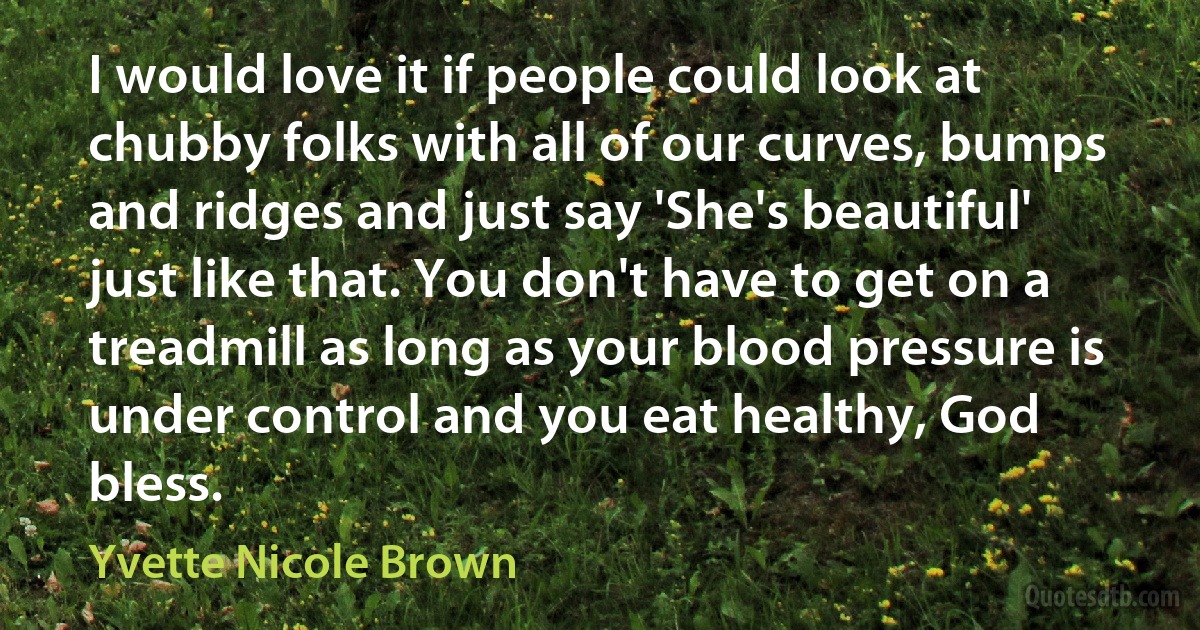 I would love it if people could look at chubby folks with all of our curves, bumps and ridges and just say 'She's beautiful' just like that. You don't have to get on a treadmill as long as your blood pressure is under control and you eat healthy, God bless. (Yvette Nicole Brown)