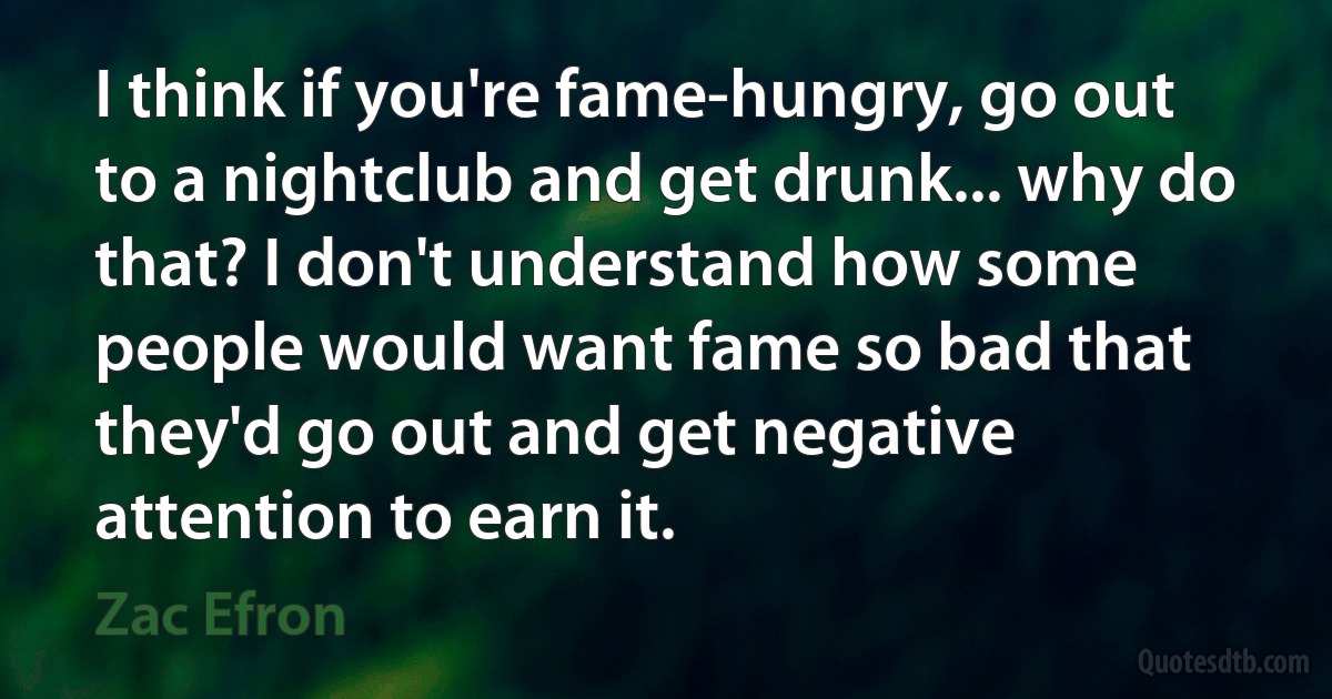 I think if you're fame-hungry, go out to a nightclub and get drunk... why do that? I don't understand how some people would want fame so bad that they'd go out and get negative attention to earn it. (Zac Efron)