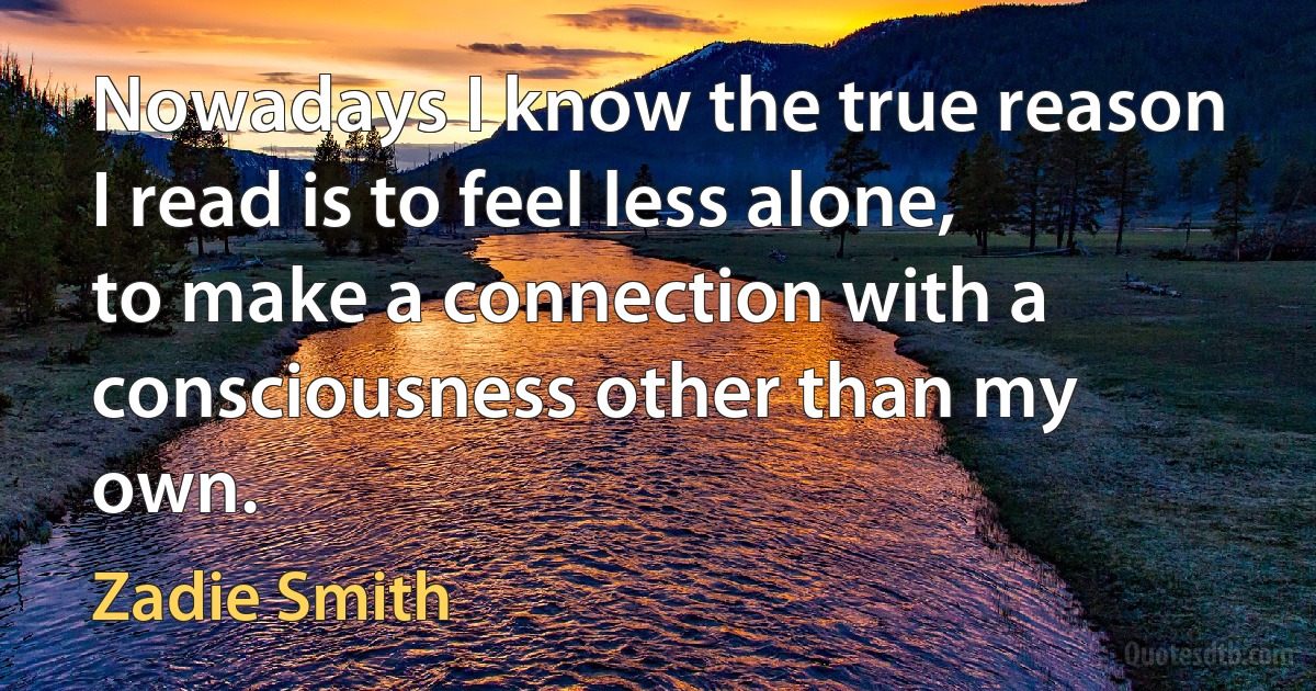 Nowadays I know the true reason I read is to feel less alone, to make a connection with a consciousness other than my own. (Zadie Smith)