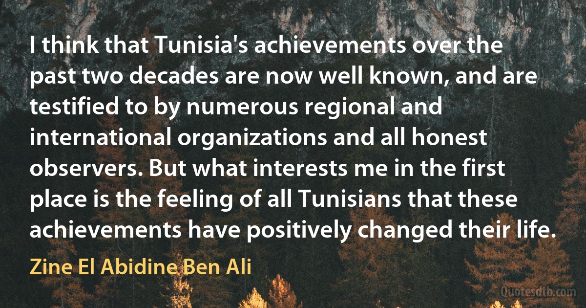 I think that Tunisia's achievements over the past two decades are now well known, and are testified to by numerous regional and international organizations and all honest observers. But what interests me in the first place is the feeling of all Tunisians that these achievements have positively changed their life. (Zine El Abidine Ben Ali)