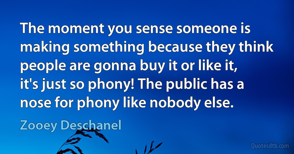 The moment you sense someone is making something because they think people are gonna buy it or like it, it's just so phony! The public has a nose for phony like nobody else. (Zooey Deschanel)