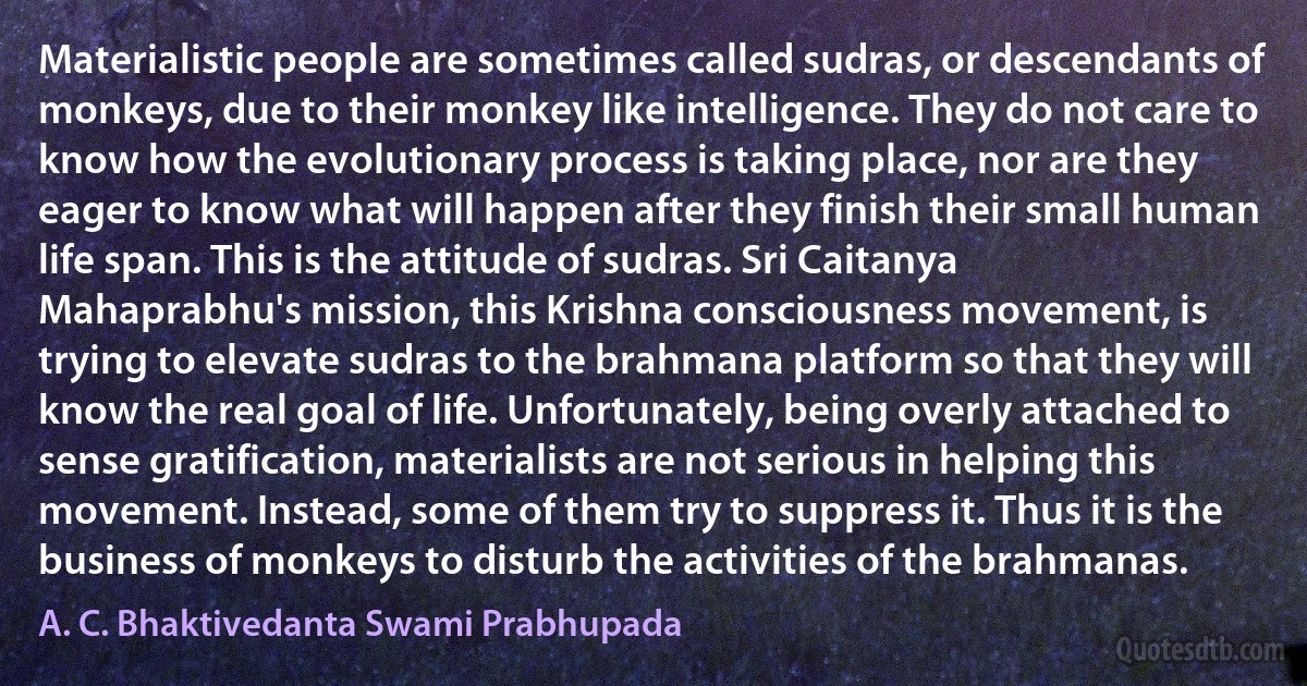 Materialistic people are sometimes called sudras, or descendants of monkeys, due to their monkey like intelligence. They do not care to know how the evolutionary process is taking place, nor are they eager to know what will happen after they finish their small human life span. This is the attitude of sudras. Sri Caitanya Mahaprabhu's mission, this Krishna consciousness movement, is trying to elevate sudras to the brahmana platform so that they will know the real goal of life. Unfortunately, being overly attached to sense gratification, materialists are not serious in helping this movement. Instead, some of them try to suppress it. Thus it is the business of monkeys to disturb the activities of the brahmanas. (A. C. Bhaktivedanta Swami Prabhupada)