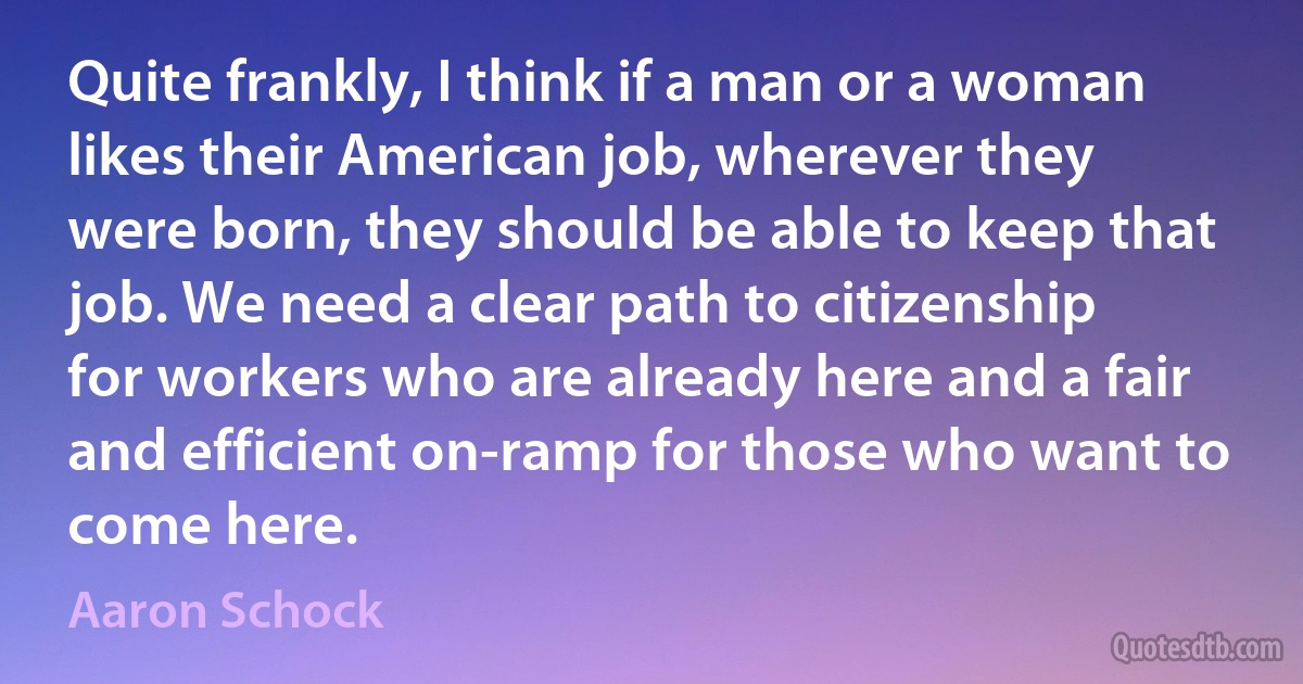 Quite frankly, I think if a man or a woman likes their American job, wherever they were born, they should be able to keep that job. We need a clear path to citizenship for workers who are already here and a fair and efficient on-ramp for those who want to come here. (Aaron Schock)