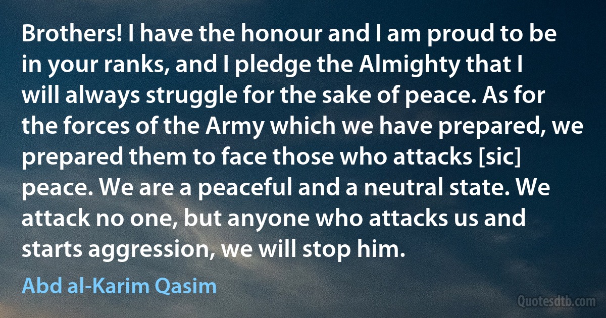 Brothers! I have the honour and I am proud to be in your ranks, and I pledge the Almighty that I will always struggle for the sake of peace. As for the forces of the Army which we have prepared, we prepared them to face those who attacks [sic] peace. We are a peaceful and a neutral state. We attack no one, but anyone who attacks us and starts aggression, we will stop him. (Abd al-Karim Qasim)