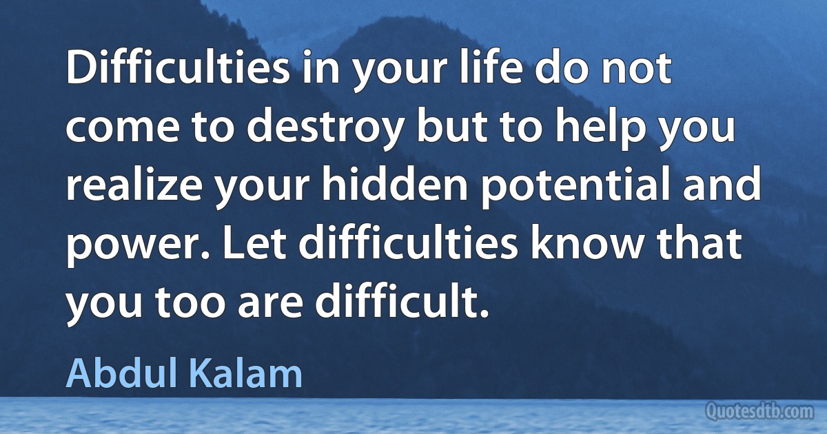 Difficulties in your life do not come to destroy but to help you realize your hidden potential and power. Let difficulties know that you too are difficult. (Abdul Kalam)