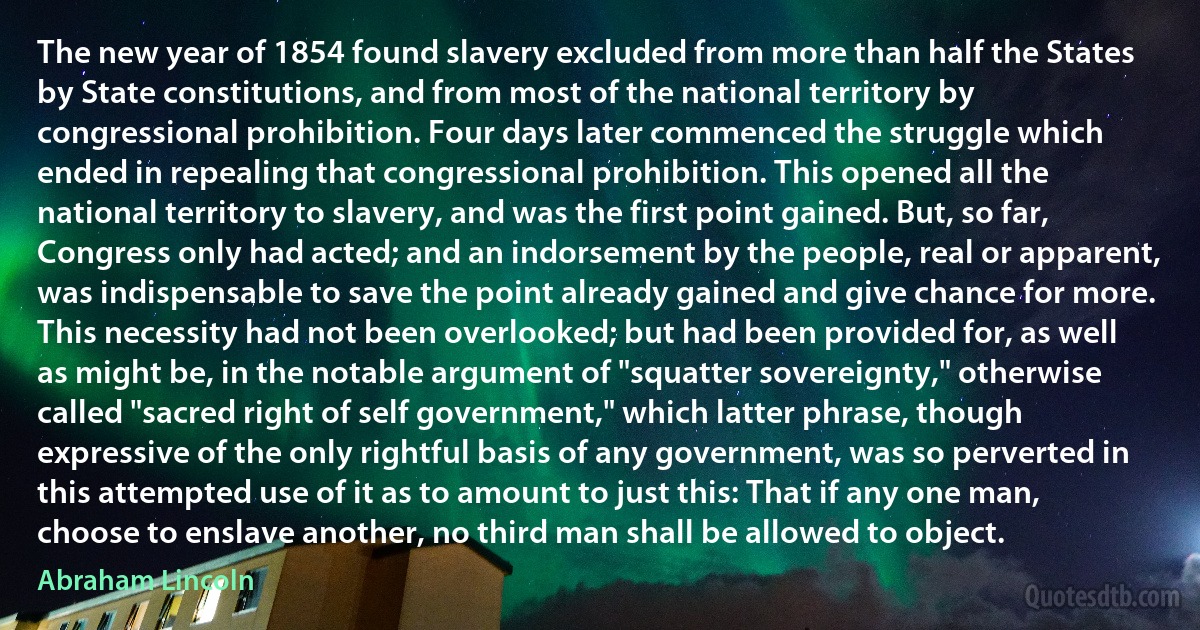 The new year of 1854 found slavery excluded from more than half the States by State constitutions, and from most of the national territory by congressional prohibition. Four days later commenced the struggle which ended in repealing that congressional prohibition. This opened all the national territory to slavery, and was the first point gained. But, so far, Congress only had acted; and an indorsement by the people, real or apparent, was indispensable to save the point already gained and give chance for more. This necessity had not been overlooked; but had been provided for, as well as might be, in the notable argument of "squatter sovereignty," otherwise called "sacred right of self government," which latter phrase, though expressive of the only rightful basis of any government, was so perverted in this attempted use of it as to amount to just this: That if any one man, choose to enslave another, no third man shall be allowed to object. (Abraham Lincoln)