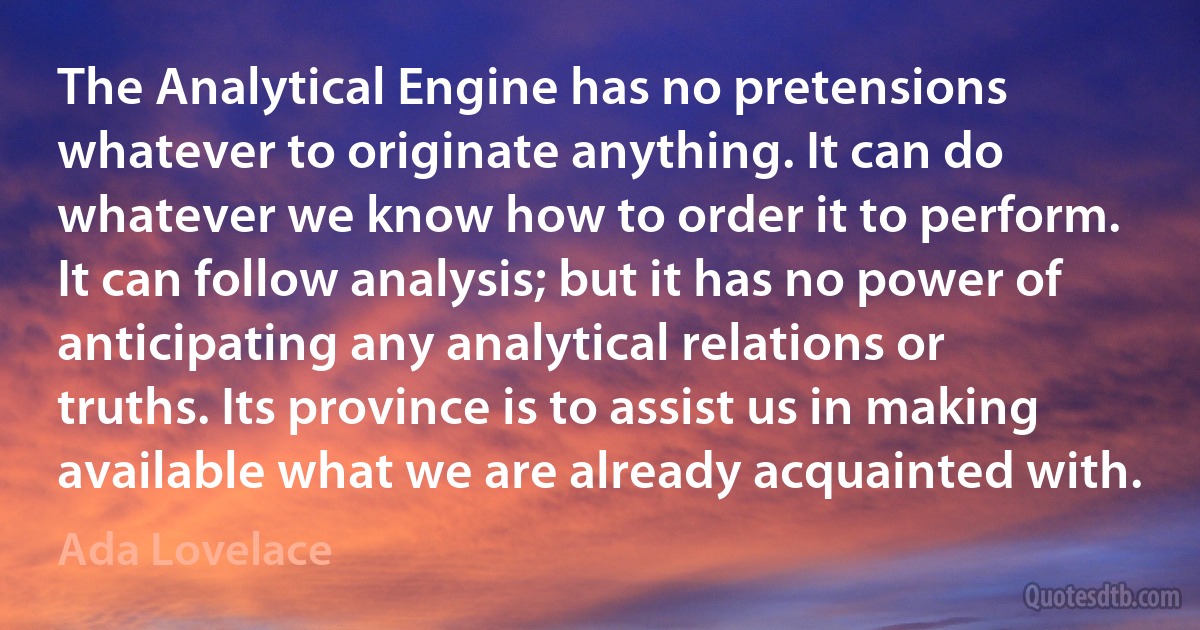 The Analytical Engine has no pretensions whatever to originate anything. It can do whatever we know how to order it to perform. It can follow analysis; but it has no power of anticipating any analytical relations or truths. Its province is to assist us in making available what we are already acquainted with. (Ada Lovelace)