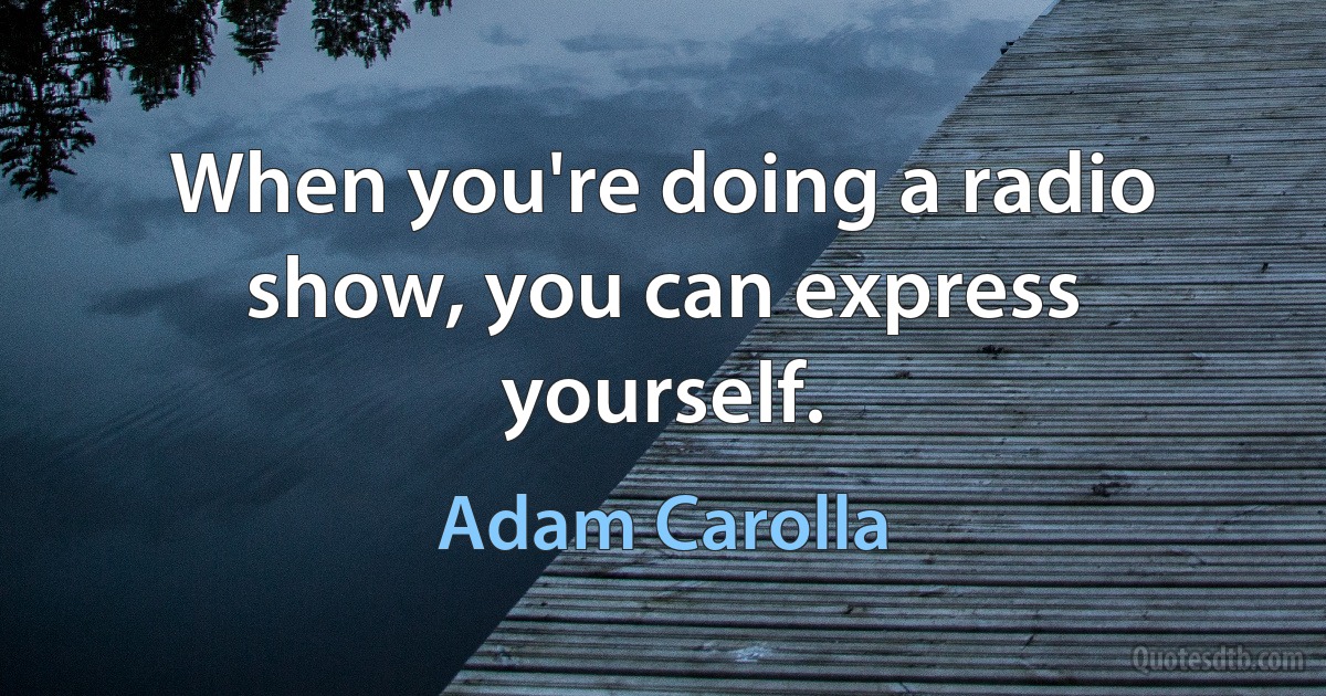 When you're doing a radio show, you can express yourself. (Adam Carolla)