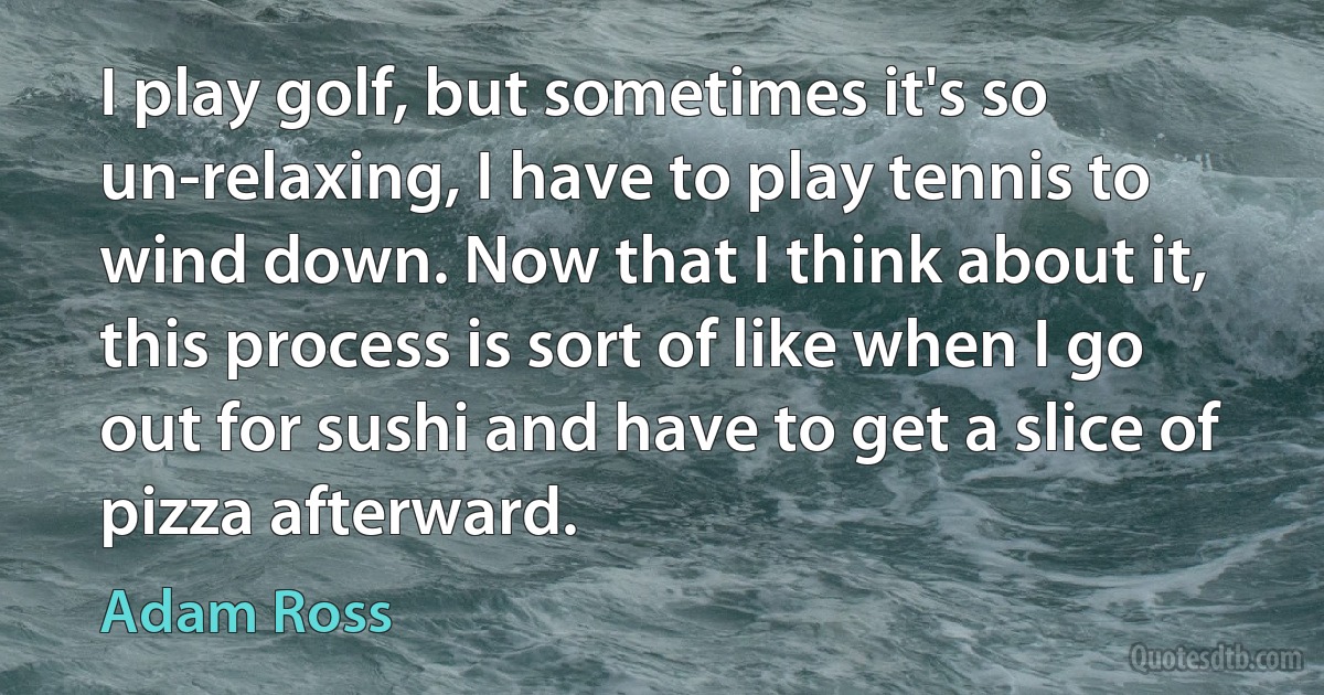 I play golf, but sometimes it's so un-relaxing, I have to play tennis to wind down. Now that I think about it, this process is sort of like when I go out for sushi and have to get a slice of pizza afterward. (Adam Ross)