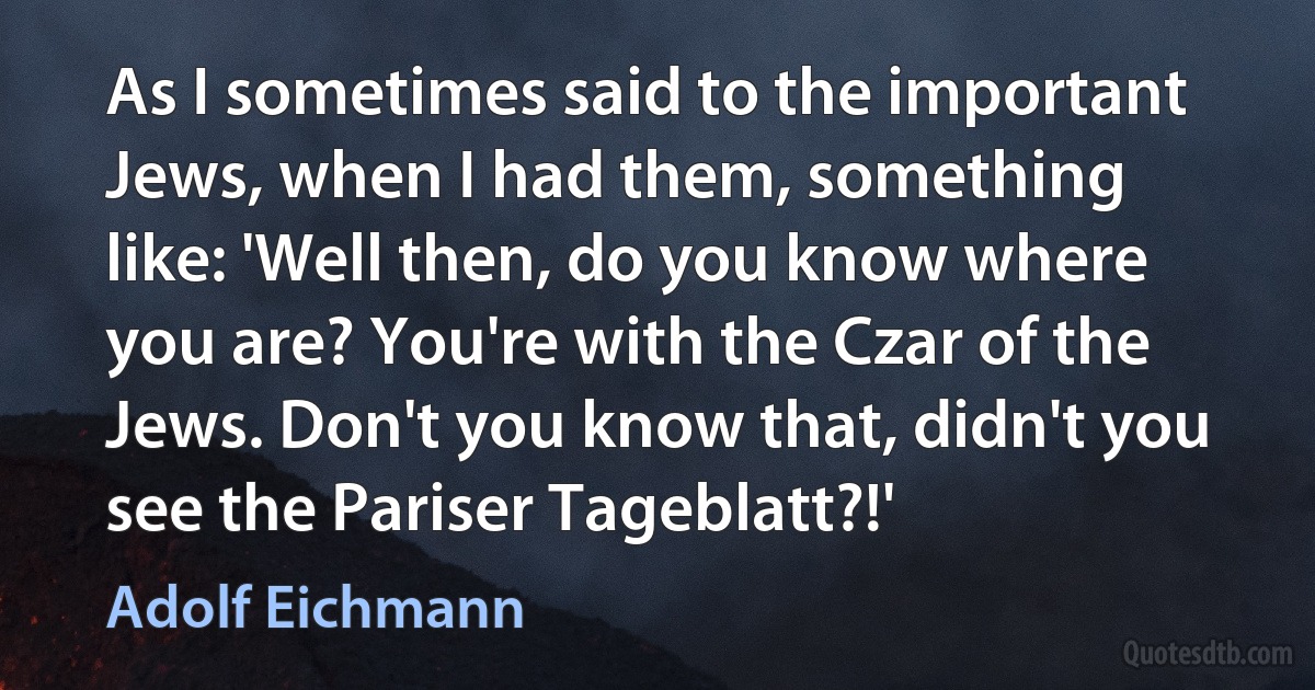 As I sometimes said to the important Jews, when I had them, something like: 'Well then, do you know where you are? You're with the Czar of the Jews. Don't you know that, didn't you see the Pariser Tageblatt?!' (Adolf Eichmann)