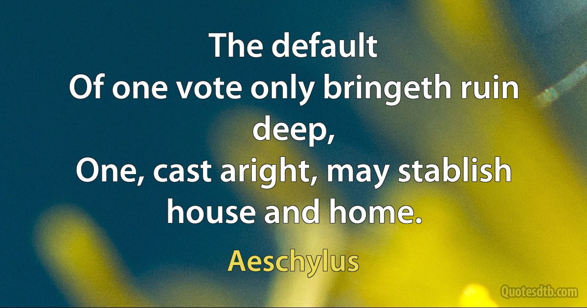 The default
Of one vote only bringeth ruin deep,
One, cast aright, may stablish house and home. (Aeschylus)