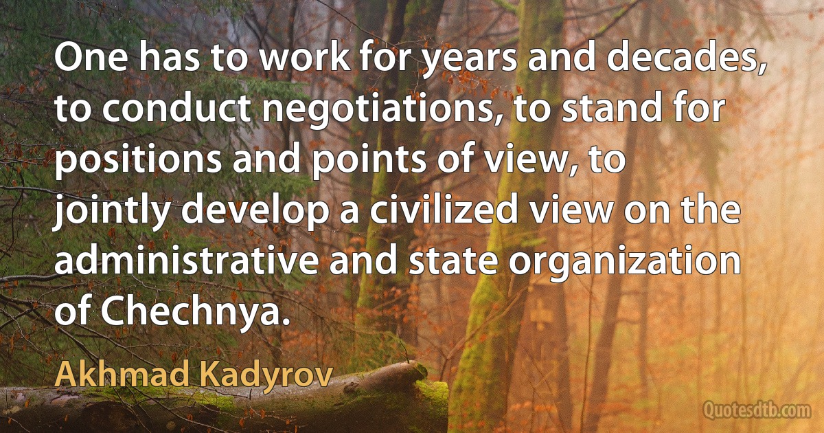 One has to work for years and decades, to conduct negotiations, to stand for positions and points of view, to jointly develop a civilized view on the administrative and state organization of Chechnya. (Akhmad Kadyrov)