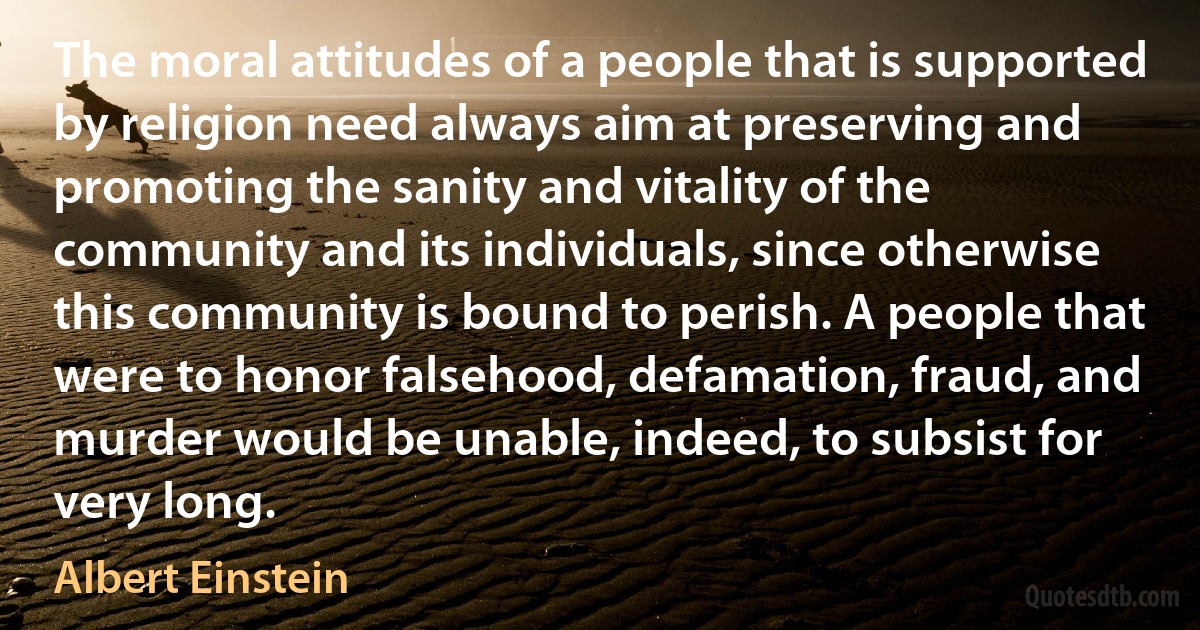 The moral attitudes of a people that is supported by religion need always aim at preserving and promoting the sanity and vitality of the community and its individuals, since otherwise this community is bound to perish. A people that were to honor falsehood, defamation, fraud, and murder would be unable, indeed, to subsist for very long. (Albert Einstein)