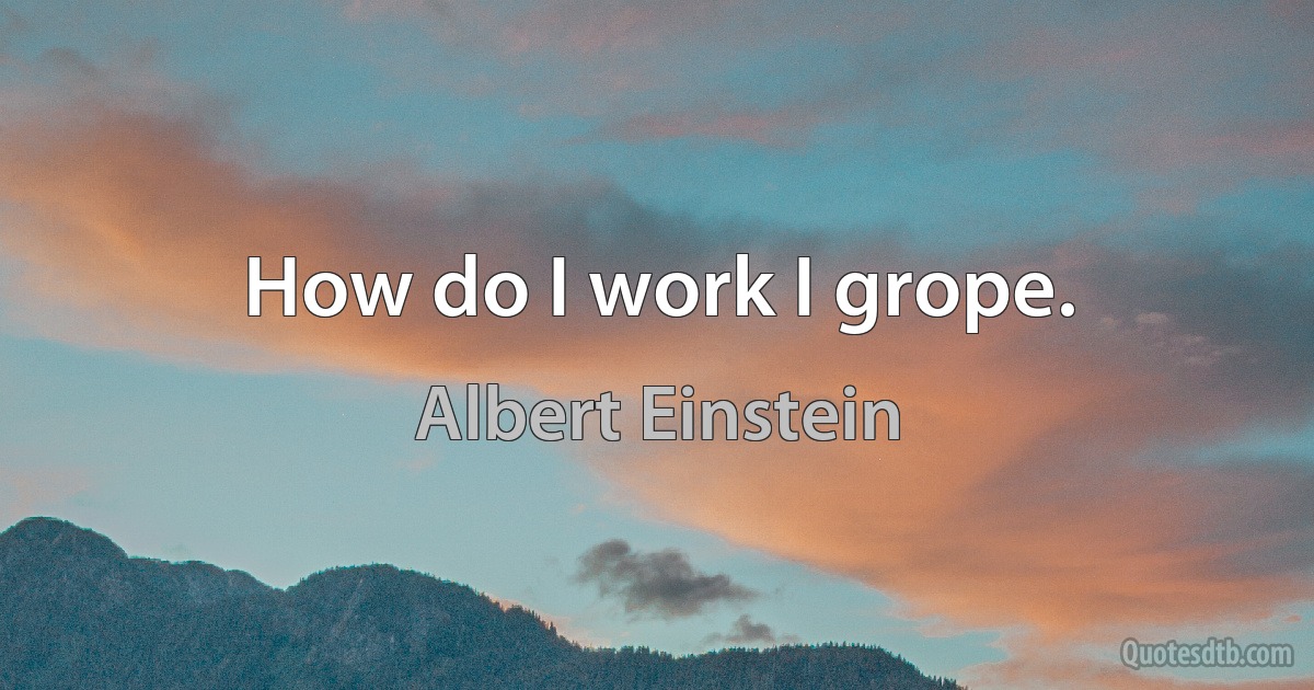 How do I work I grope. (Albert Einstein)