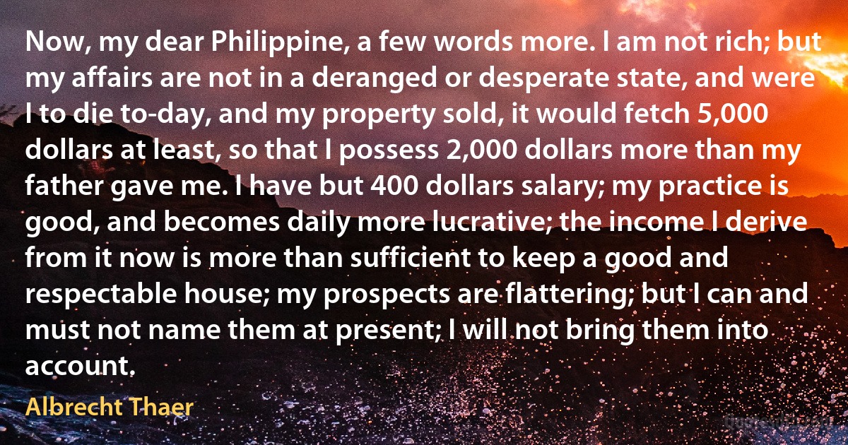 Now, my dear Philippine, a few words more. I am not rich; but my affairs are not in a deranged or desperate state, and were I to die to-day, and my property sold, it would fetch 5,000 dollars at least, so that I possess 2,000 dollars more than my father gave me. I have but 400 dollars salary; my practice is good, and becomes daily more lucrative; the income I derive from it now is more than sufficient to keep a good and respectable house; my prospects are flattering; but I can and must not name them at present; I will not bring them into account. (Albrecht Thaer)