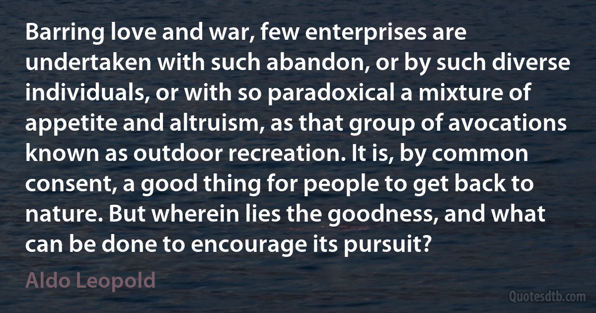 Barring love and war, few enterprises are undertaken with such abandon, or by such diverse individuals, or with so paradoxical a mixture of appetite and altruism, as that group of avocations known as outdoor recreation. It is, by common consent, a good thing for people to get back to nature. But wherein lies the goodness, and what can be done to encourage its pursuit? (Aldo Leopold)