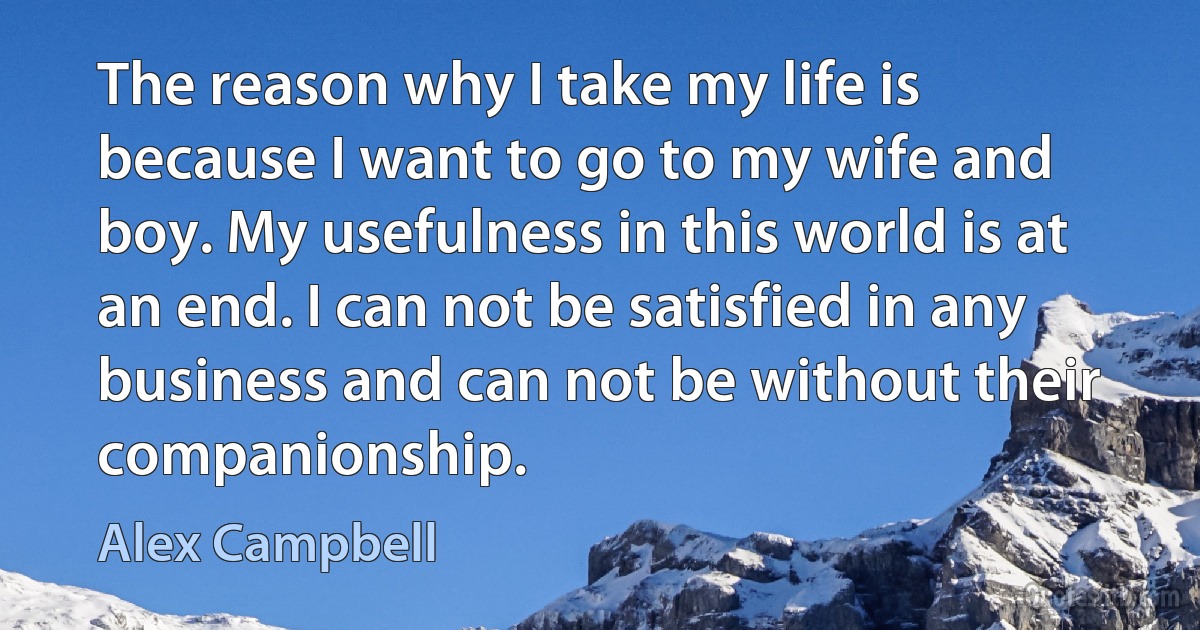 The reason why I take my life is because I want to go to my wife and boy. My usefulness in this world is at an end. I can not be satisfied in any business and can not be without their companionship. (Alex Campbell)