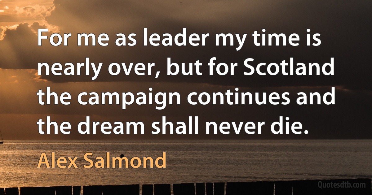 For me as leader my time is nearly over, but for Scotland the campaign continues and the dream shall never die. (Alex Salmond)