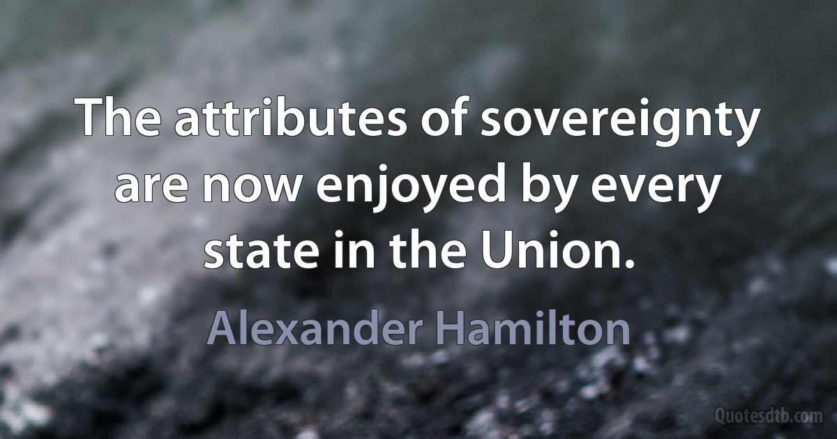 The attributes of sovereignty are now enjoyed by every state in the Union. (Alexander Hamilton)