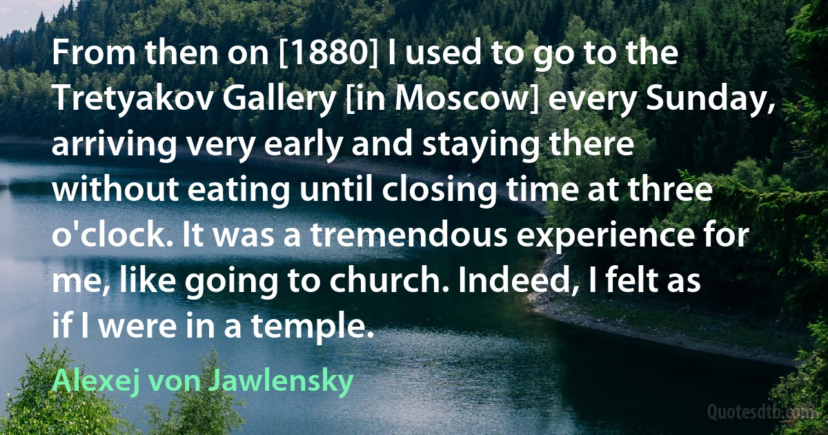 From then on [1880] I used to go to the Tretyakov Gallery [in Moscow] every Sunday, arriving very early and staying there without eating until closing time at three o'clock. It was a tremendous experience for me, like going to church. Indeed, I felt as if I were in a temple. (Alexej von Jawlensky)