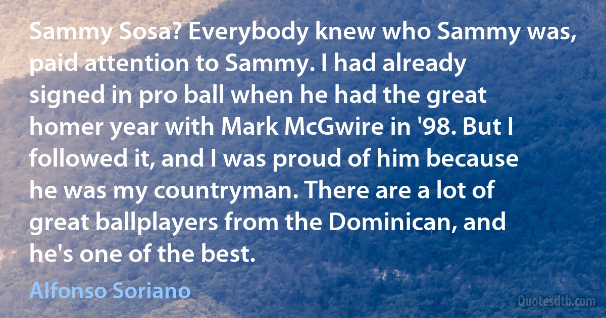 Sammy Sosa? Everybody knew who Sammy was, paid attention to Sammy. I had already signed in pro ball when he had the great homer year with Mark McGwire in '98. But I followed it, and I was proud of him because he was my countryman. There are a lot of great ballplayers from the Dominican, and he's one of the best. (Alfonso Soriano)