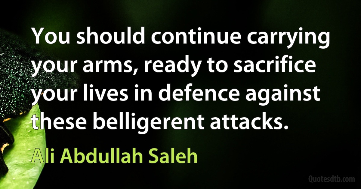 You should continue carrying your arms, ready to sacrifice your lives in defence against these belligerent attacks. (Ali Abdullah Saleh)