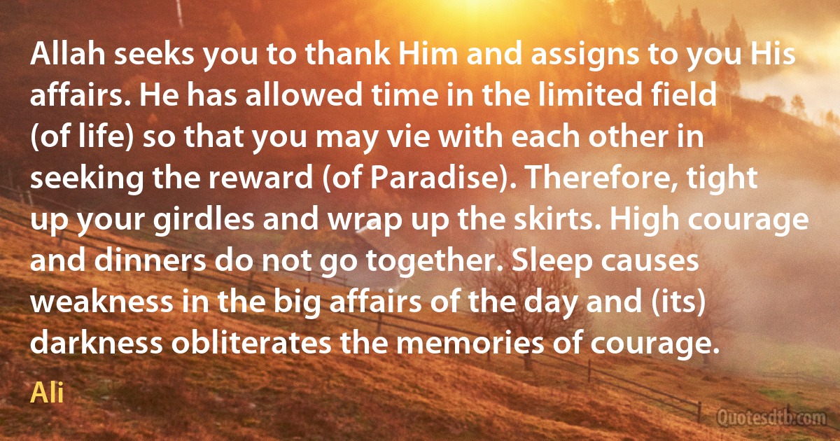 Allah seeks you to thank Him and assigns to you His affairs. He has allowed time in the limited field (of life) so that you may vie with each other in seeking the reward (of Paradise). Therefore, tight up your girdles and wrap up the skirts. High courage and dinners do not go together. Sleep causes weakness in the big affairs of the day and (its) darkness obliterates the memories of courage. (Ali)