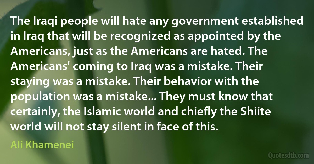 The Iraqi people will hate any government established in Iraq that will be recognized as appointed by the Americans, just as the Americans are hated. The Americans' coming to Iraq was a mistake. Their staying was a mistake. Their behavior with the population was a mistake... They must know that certainly, the Islamic world and chiefly the Shiite world will not stay silent in face of this. (Ali Khamenei)