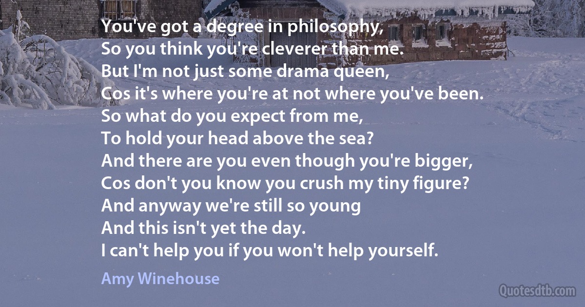 You've got a degree in philosophy,
So you think you're cleverer than me.
But I'm not just some drama queen,
Cos it's where you're at not where you've been.
So what do you expect from me,
To hold your head above the sea?
And there are you even though you're bigger,
Cos don't you know you crush my tiny figure?
And anyway we're still so young
And this isn't yet the day.
I can't help you if you won't help yourself. (Amy Winehouse)