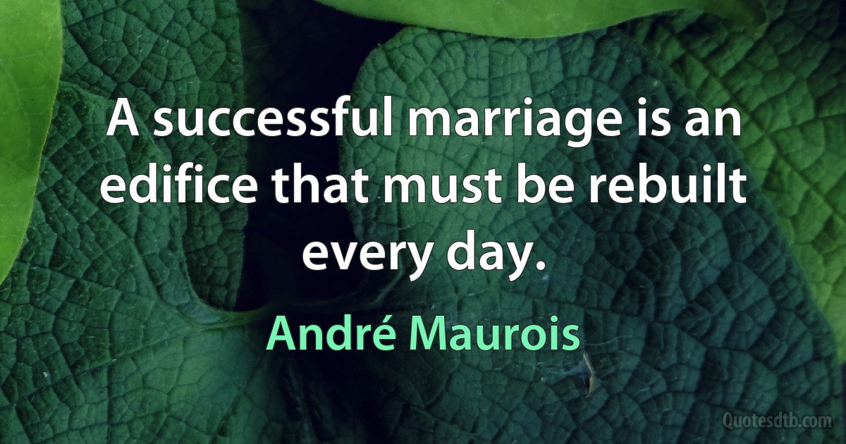 A successful marriage is an edifice that must be rebuilt every day. (André Maurois)