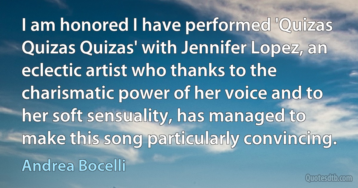 I am honored I have performed 'Quizas Quizas Quizas' with Jennifer Lopez, an eclectic artist who thanks to the charismatic power of her voice and to her soft sensuality, has managed to make this song particularly convincing. (Andrea Bocelli)