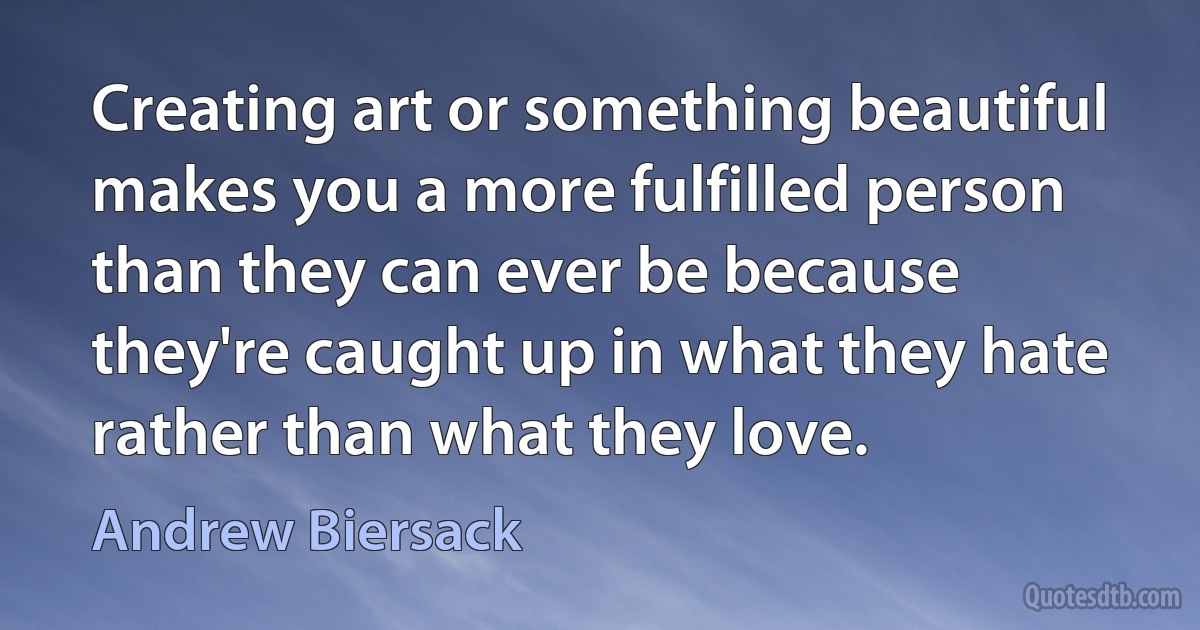 Creating art or something beautiful makes you a more fulfilled person than they can ever be because they're caught up in what they hate rather than what they love. (Andrew Biersack)