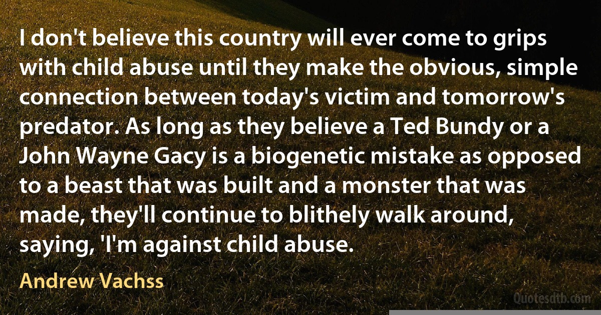 I don't believe this country will ever come to grips with child abuse until they make the obvious, simple connection between today's victim and tomorrow's predator. As long as they believe a Ted Bundy or a John Wayne Gacy is a biogenetic mistake as opposed to a beast that was built and a monster that was made, they'll continue to blithely walk around, saying, 'I'm against child abuse. (Andrew Vachss)