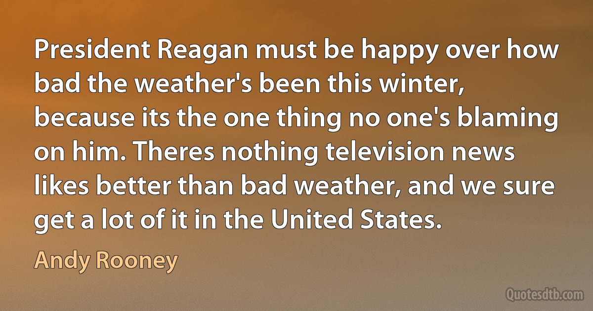 President Reagan must be happy over how bad the weather's been this winter, because its the one thing no one's blaming on him. Theres nothing television news likes better than bad weather, and we sure get a lot of it in the United States. (Andy Rooney)