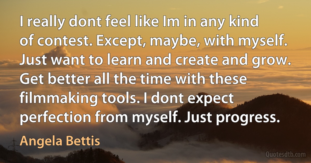 I really dont feel like Im in any kind of contest. Except, maybe, with myself. Just want to learn and create and grow. Get better all the time with these filmmaking tools. I dont expect perfection from myself. Just progress. (Angela Bettis)