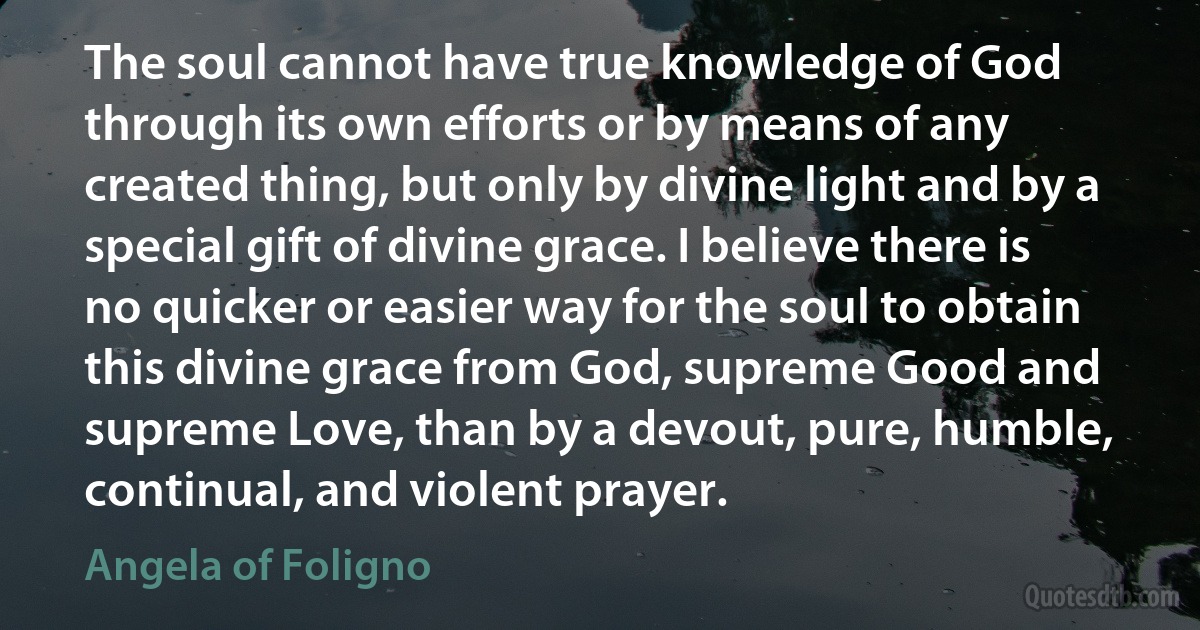 The soul cannot have true knowledge of God through its own efforts or by means of any created thing, but only by divine light and by a special gift of divine grace. I believe there is no quicker or easier way for the soul to obtain this divine grace from God, supreme Good and supreme Love, than by a devout, pure, humble, continual, and violent prayer. (Angela of Foligno)