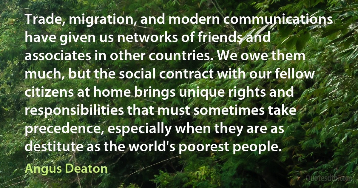 Trade, migration, and modern communications have given us networks of friends and associates in other countries. We owe them much, but the social contract with our fellow citizens at home brings unique rights and responsibilities that must sometimes take precedence, especially when they are as destitute as the world's poorest people. (Angus Deaton)