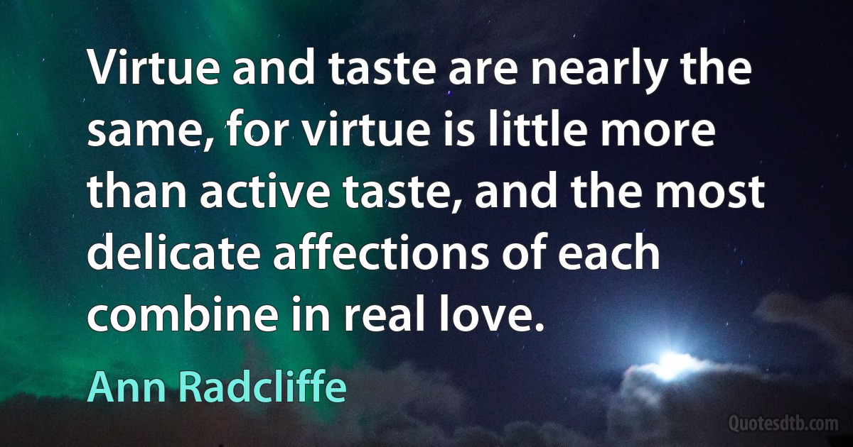 Virtue and taste are nearly the same, for virtue is little more than active taste, and the most delicate affections of each combine in real love. (Ann Radcliffe)