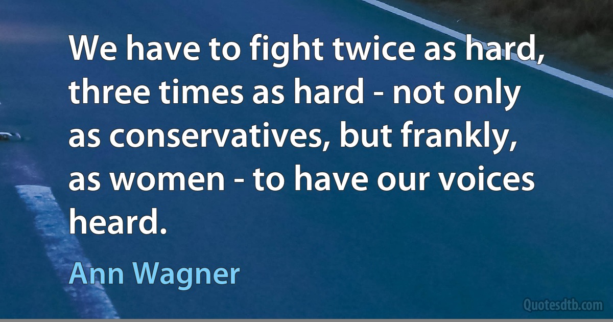 We have to fight twice as hard, three times as hard - not only as conservatives, but frankly, as women - to have our voices heard. (Ann Wagner)