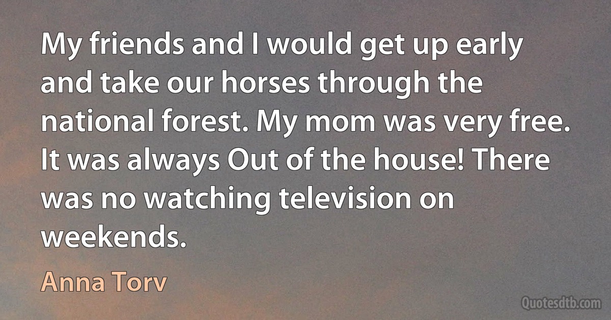 My friends and I would get up early and take our horses through the national forest. My mom was very free. It was always Out of the house! There was no watching television on weekends. (Anna Torv)