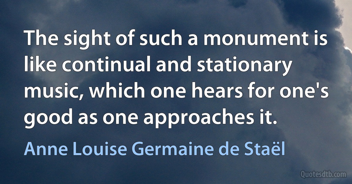 The sight of such a monument is like continual and stationary music, which one hears for one's good as one approaches it. (Anne Louise Germaine de Staël)