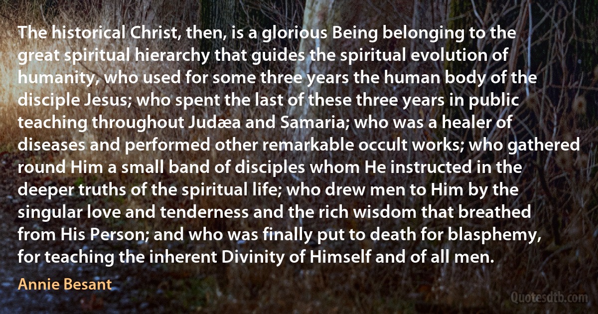 The historical Christ, then, is a glorious Being belonging to the great spiritual hierarchy that guides the spiritual evolution of humanity, who used for some three years the human body of the disciple Jesus; who spent the last of these three years in public teaching throughout Judæa and Samaria; who was a healer of diseases and performed other remarkable occult works; who gathered round Him a small band of disciples whom He instructed in the deeper truths of the spiritual life; who drew men to Him by the singular love and tenderness and the rich wisdom that breathed from His Person; and who was finally put to death for blasphemy, for teaching the inherent Divinity of Himself and of all men. (Annie Besant)