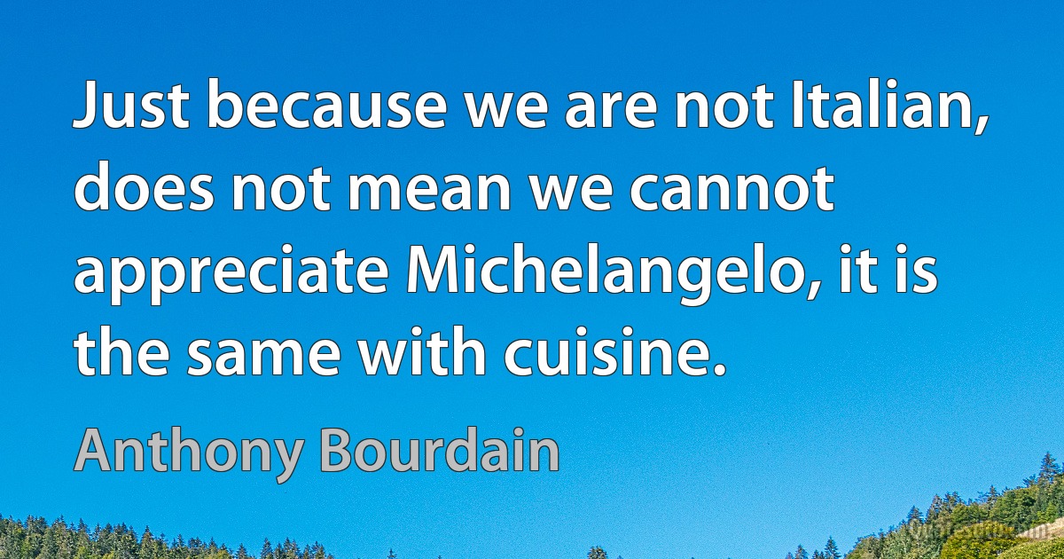 Just because we are not Italian, does not mean we cannot appreciate Michelangelo, it is the same with cuisine. (Anthony Bourdain)