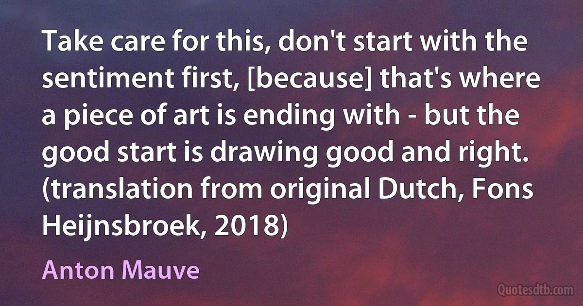 Take care for this, don't start with the sentiment first, [because] that's where a piece of art is ending with - but the good start is drawing good and right. (translation from original Dutch, Fons Heijnsbroek, 2018) (Anton Mauve)