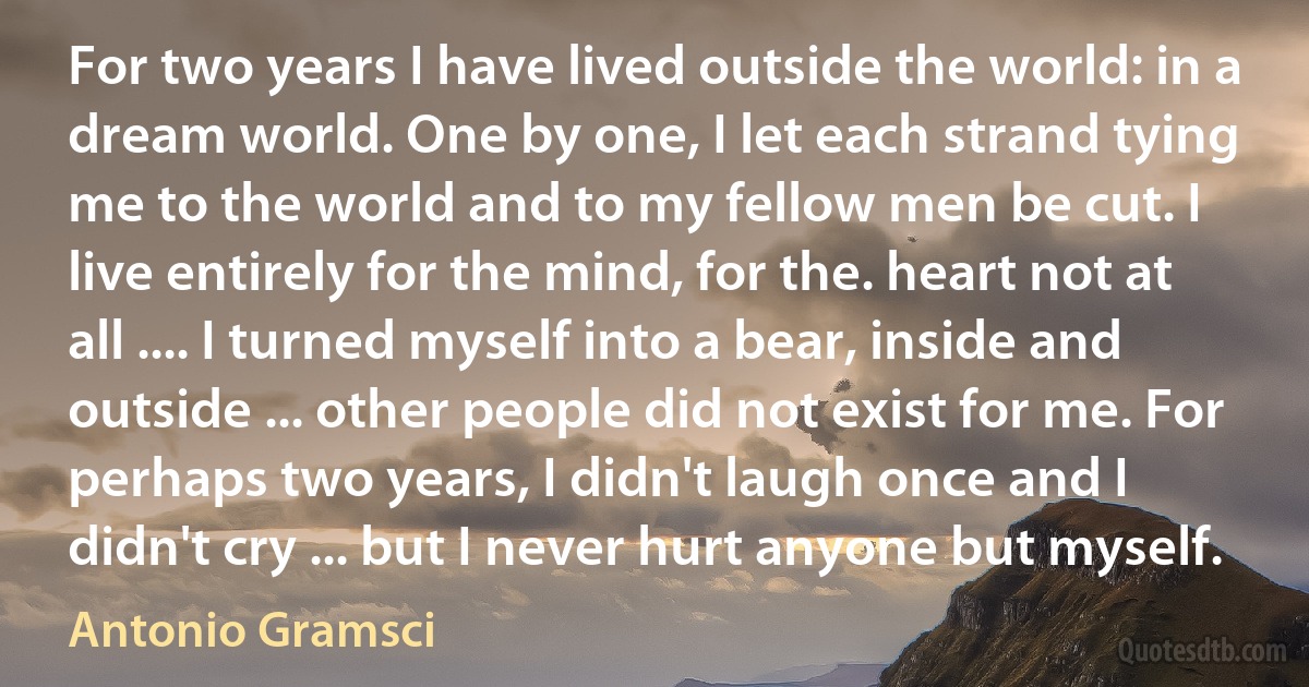 For two years I have lived outside the world: in a dream world. One by one, I let each strand tying me to the world and to my fellow men be cut. I live entirely for the mind, for the. heart not at all .... I turned myself into a bear, inside and outside ... other people did not exist for me. For perhaps two years, I didn't laugh once and I didn't cry ... but I never hurt anyone but myself. (Antonio Gramsci)