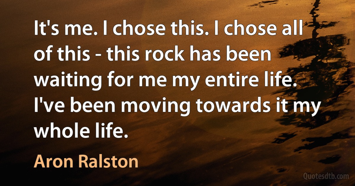 It's me. I chose this. I chose all of this - this rock has been waiting for me my entire life. I've been moving towards it my whole life. (Aron Ralston)